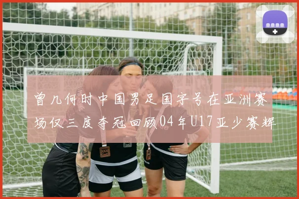 曾几何时中国男足国字号在亚洲赛场仅三度夺冠回顾04年U17亚少赛辉煌时刻