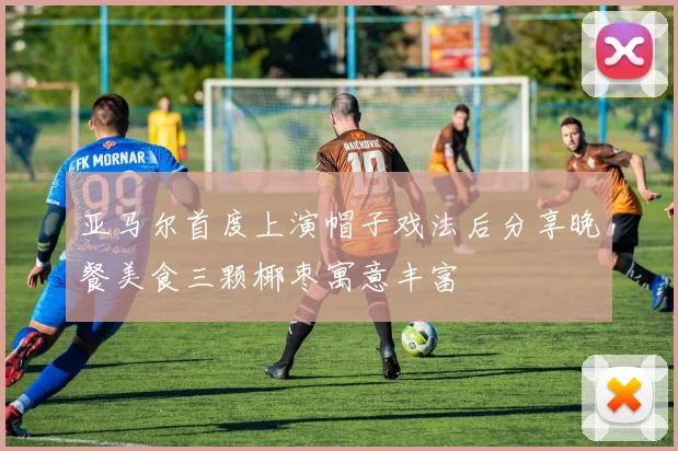 亚马尔首度上演帽子戏法后分享晚餐美食三颗椰枣寓意丰富