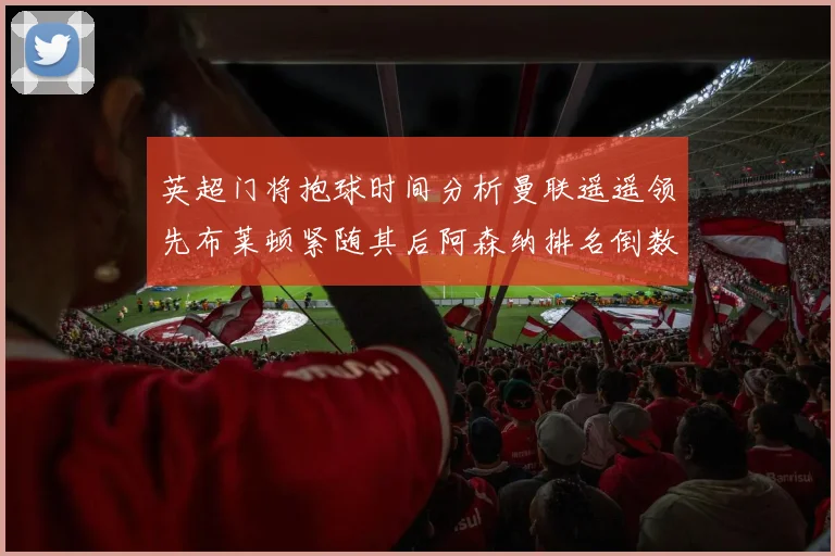 英超门将抱球时间分析曼联遥遥领先布莱顿紧随其后阿森纳排名倒数第三