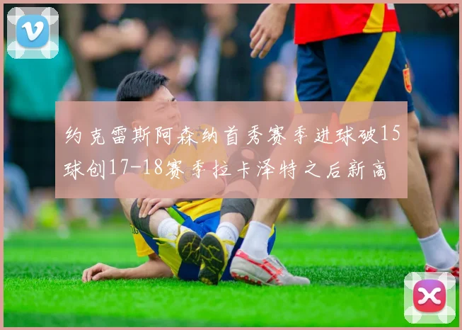 约克雷斯阿森纳首秀赛季进球破15球创17-18赛季拉卡泽特之后新高