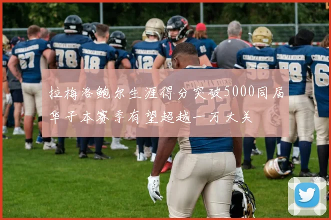 拉梅洛鲍尔生涯得分突破5000同届华子本赛季有望超越一万大关