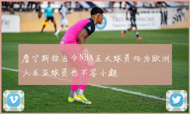 詹宁斯称当今NBA五大球员均为欧洲人东亚球员也不容小觑