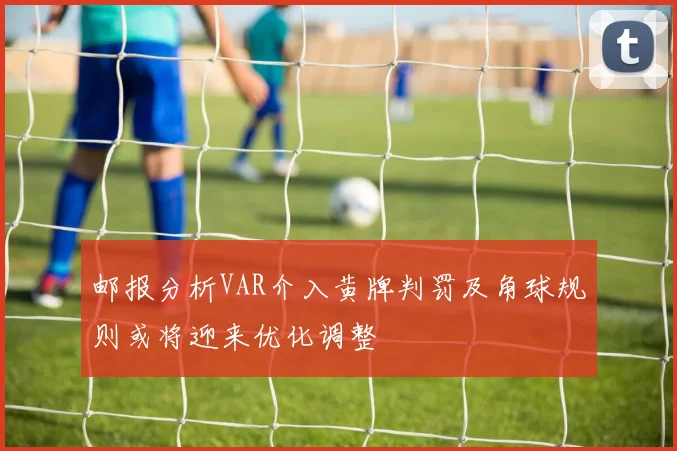 邮报分析VAR介入黄牌判罚及角球规则或将迎来优化调整
