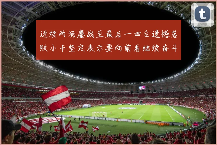 连续两场鏖战至最后一回合遗憾落败小卡坚定表示要向前看继续奋斗