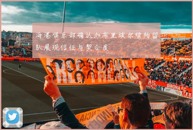 海港俱乐部确认加布里埃尔续约留队展现信任与契合度
