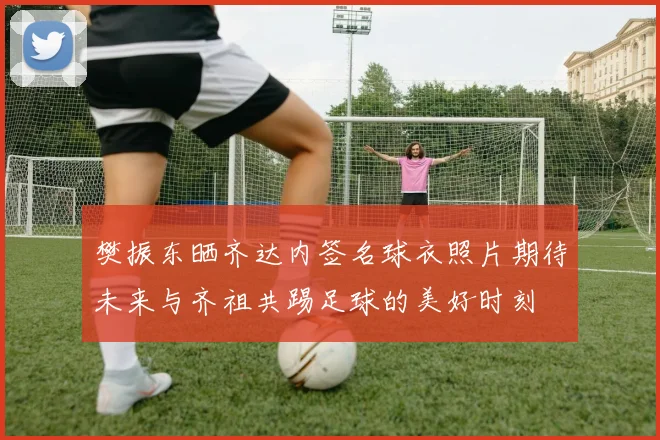 樊振东晒齐达内签名球衣照片期待未来与齐祖共踢足球的美好时刻