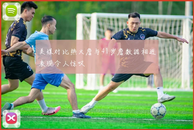 美媒对比热火詹与41岁詹数据相近表现令人惊叹