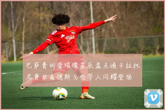 巴萨青训营璀璨星辰盘点通卡拉托尼费尔南德斯戈伦等人闪耀登场