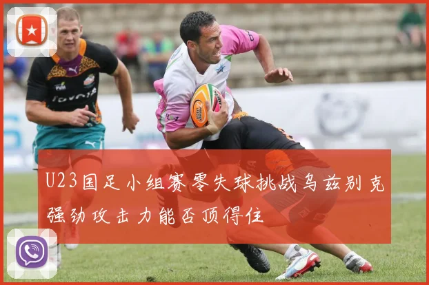 U23国足小组赛零失球挑战乌兹别克强劲攻击力能否顶得住
