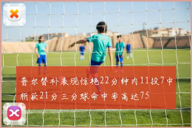 普尔替补表现惊艳22分钟内11投7中斩获21分三分球命中率高达75
