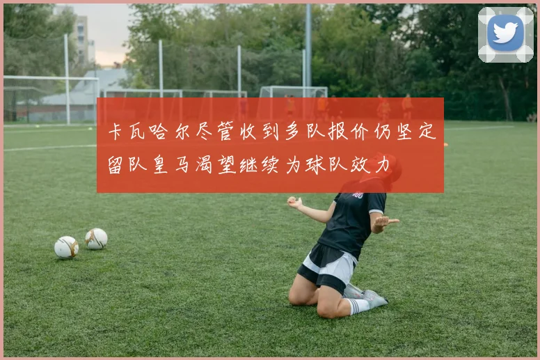 卡瓦哈尔尽管收到多队报价仍坚定留队皇马渴望继续为球队效力