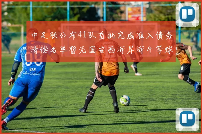 中足联公布41队首批完成准入债务清偿名单暂无国安西海岸海牛等球队参与