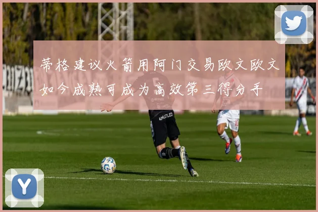 蒂格建议火箭用阿门交易欧文欧文如今成熟可成为高效第三得分手