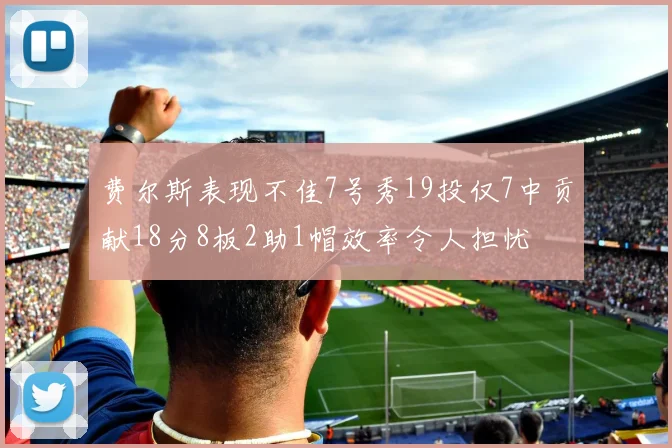 费尔斯表现不佳7号秀19投仅7中贡献18分8板2助1帽效率令人担忧