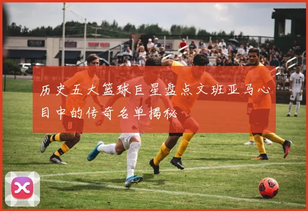 历史五大篮球巨星盘点文班亚马心目中的传奇名单揭秘