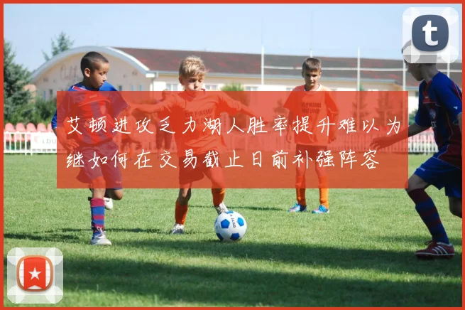 艾顿进攻乏力湖人胜率提升难以为继如何在交易截止日前补强阵容