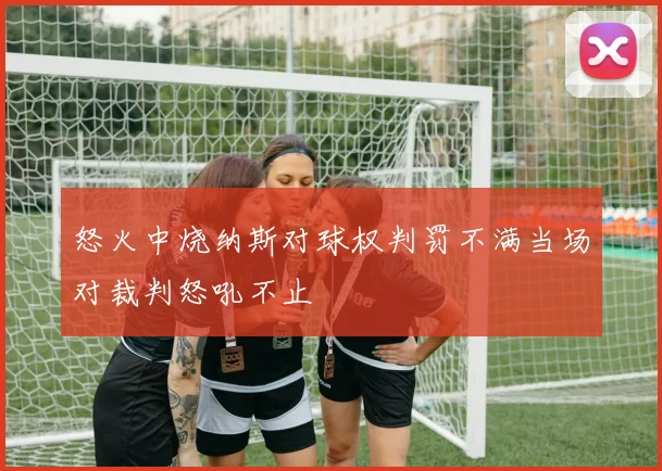 怒火中烧纳斯对球权判罚不满当场对裁判怒吼不止