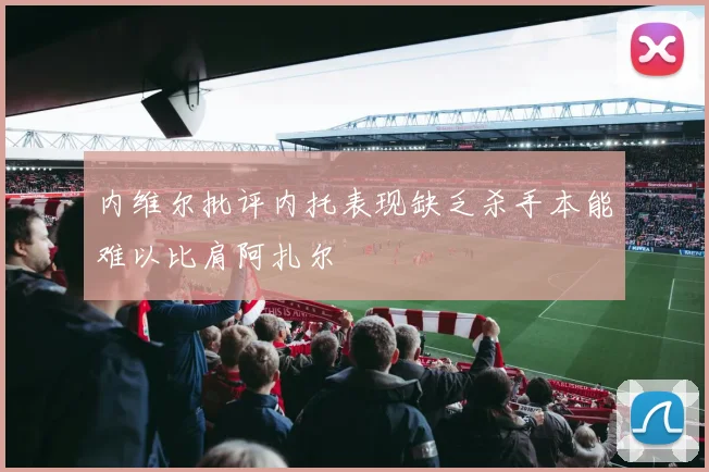 内维尔批评内托表现缺乏杀手本能难以比肩阿扎尔