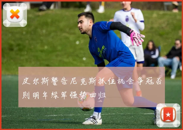 皮尔斯警告尼克斯抓住机会争冠否则明年绿军强势回归