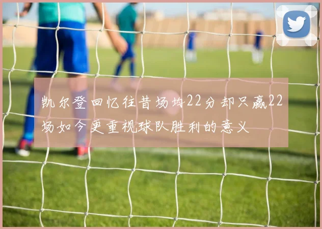 凯尔登回忆往昔场均22分却只赢22场如今更重视球队胜利的意义