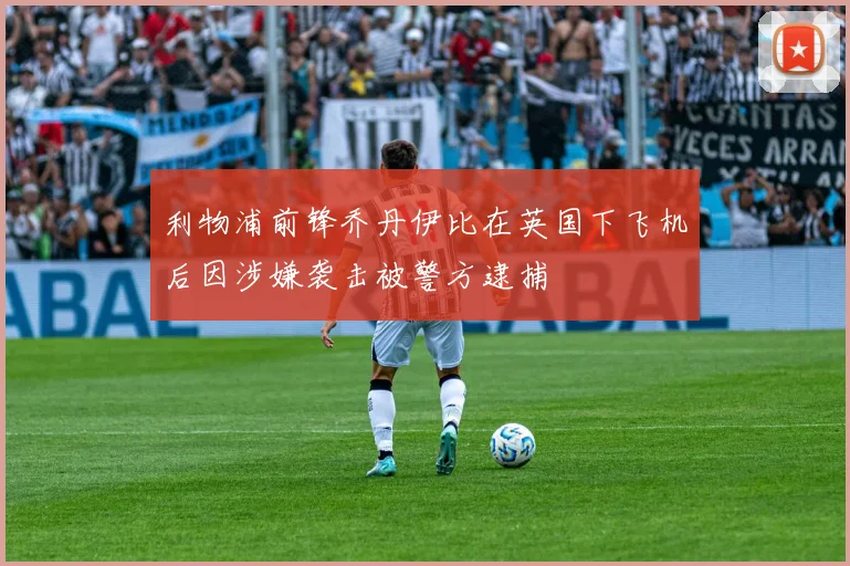 利物浦前锋乔丹伊比在英国下飞机后因涉嫌袭击被警方逮捕