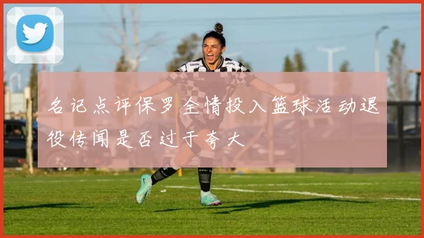 名记点评保罗全情投入篮球活动退役传闻是否过于夸大