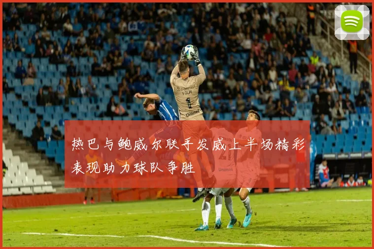 热巴与鲍威尔联手发威上半场精彩表现助力球队争胜
