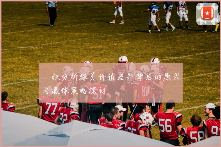 囧叔分析球员价值差异背后的原因与赢球策略探讨