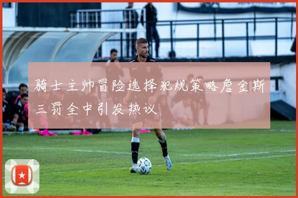 骑士主帅冒险选择犯规策略詹金斯三罚全中引发热议