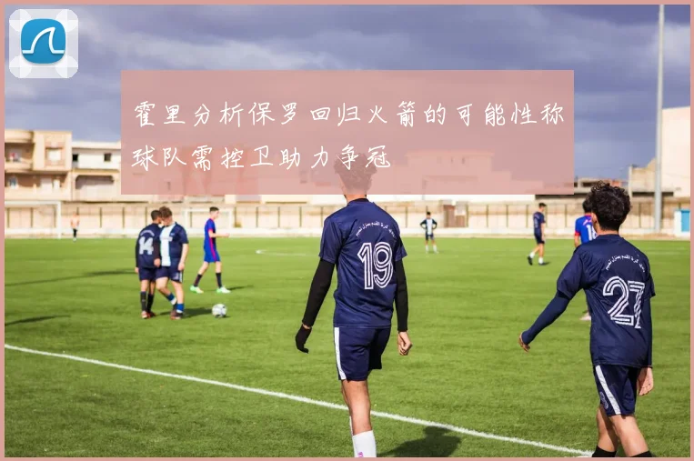 霍里分析保罗回归火箭的可能性称球队需控卫助力争冠