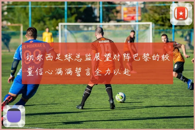 切尔西足球总监展望对阵巴黎的较量信心满满誓言全力以赴