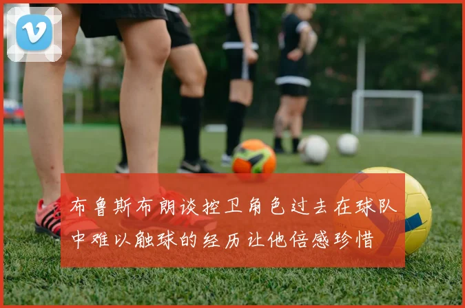 布鲁斯布朗谈控卫角色过去在球队中难以触球的经历让他倍感珍惜