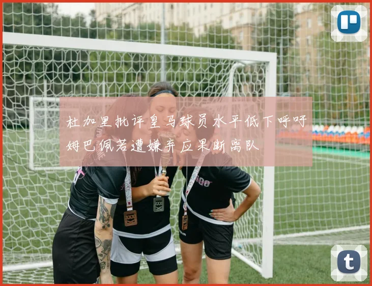 杜加里批评皇马球员水平低下呼吁姆巴佩若遭嫌弃应果断离队