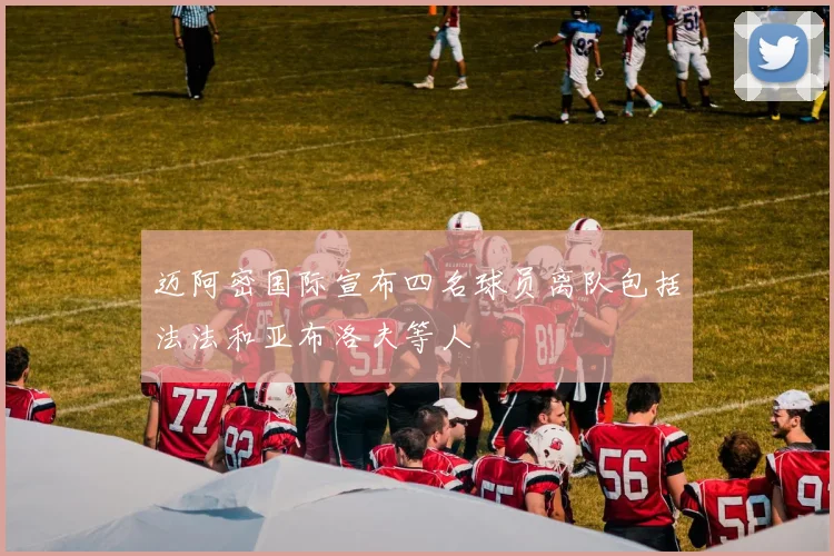 迈阿密国际宣布四名球员离队包括法法和亚布洛夫等人