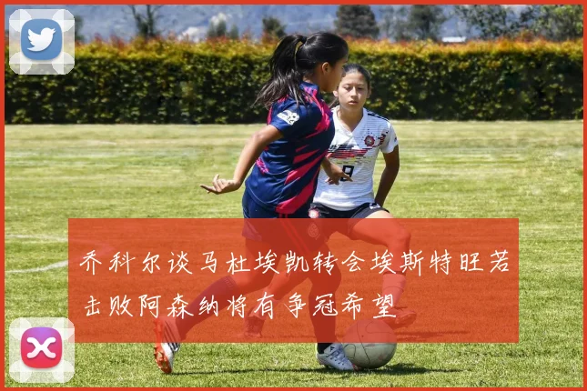乔科尔谈马杜埃凯转会埃斯特旺若击败阿森纳将有争冠希望