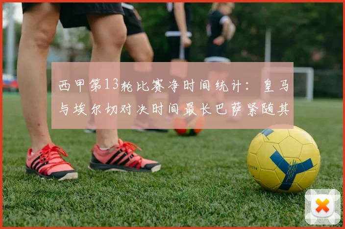 西甲第13轮比赛净时间统计：皇马与埃尔切对决时间最长巴萨紧随其后