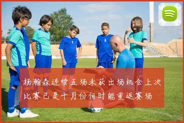 杨瀚森连续五场未获出场机会上次比赛已是十月份何时能重返赛场