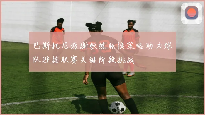 巴斯托尼感谢教练轮换策略助力球队迎接联赛关键阶段挑战