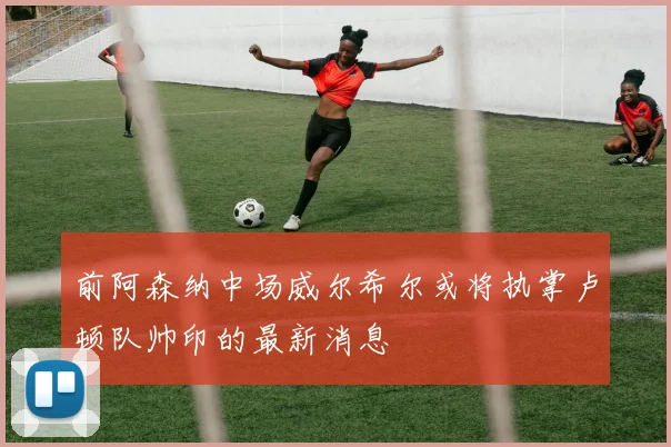 前阿森纳中场威尔希尔或将执掌卢顿队帅印的最新消息