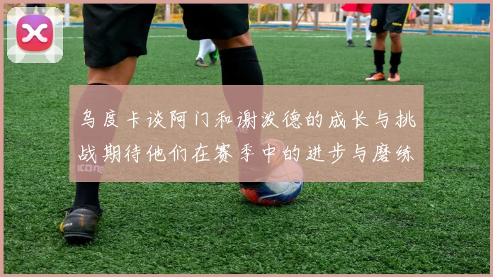 乌度卡谈阿门和谢泼德的成长与挑战期待他们在赛季中的进步与磨练