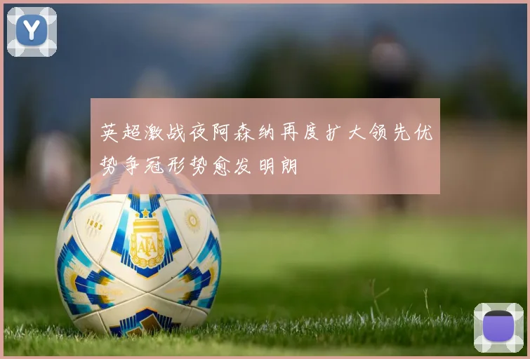英超激战夜阿森纳再度扩大领先优势争冠形势愈发明朗