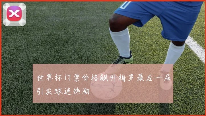 世界杯门票价格飙升梅罗最后一届引发球迷热潮