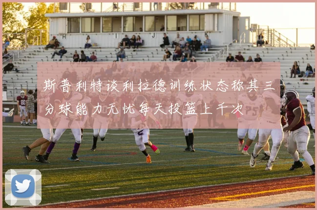 斯普利特谈利拉德训练状态称其三分球能力无忧每天投篮上千次