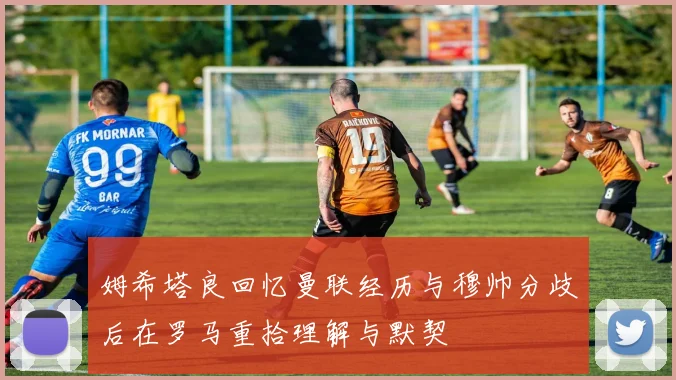 姆希塔良回忆曼联经历与穆帅分歧后在罗马重拾理解与默契