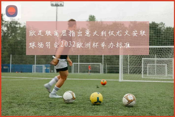 欧足联高层指出意大利仅尤文安联球场符合2032欧洲杯举办标准